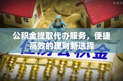 阳明公积金提取代办服务，便捷高效的理财新选择