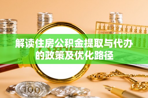 阳明解读住房公积金提取与代办的政策及优化路径