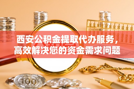 阳明西安公积金提取代办服务，高效解决您的资金需求问题
