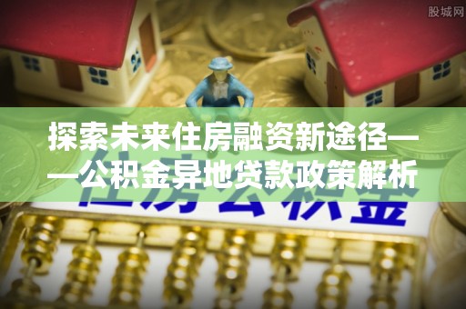 阳明探索未来住房融资新途径——公积金异地贷款政策解析与实践