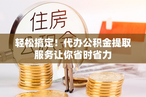 阳明轻松搞定！代办公积金提取服务让你省时省力