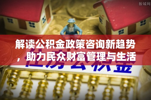 阳明解读公积金政策咨询新趋势，助力民众财富管理与生活规划