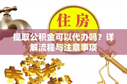阳明提取公积金可以代办吗？详解流程与注意事项