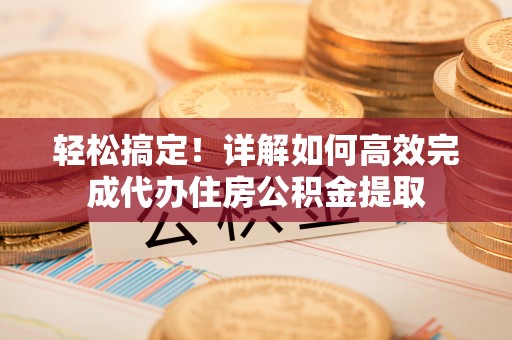 阳明轻松搞定！详解如何高效完成代办住房公积金提取