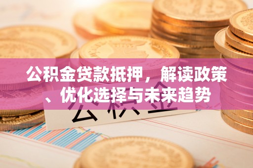 阳明公积金贷款抵押，解读政策、优化选择与未来趋势