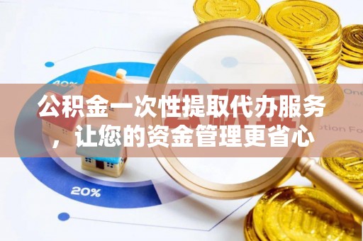 阳明公积金一次性提取代办服务，让您的资金管理更省心