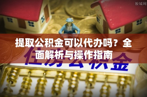 阳明提取公积金可以代办吗？全面解析与操作指南