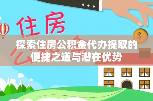 阳明探索住房公积金代办提取的便捷之道与潜在优势