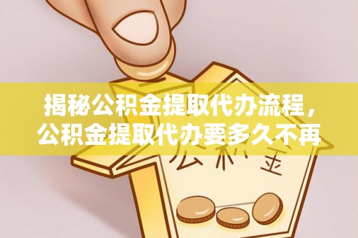 阳明揭秘公积金提取代办流程，公积金提取代办要多久不再迷茫