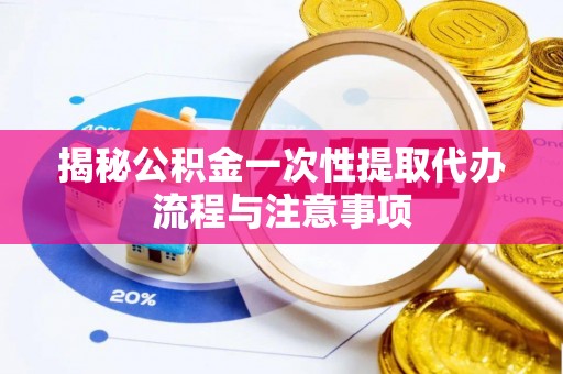 阳明揭秘公积金一次性提取代办流程与注意事项