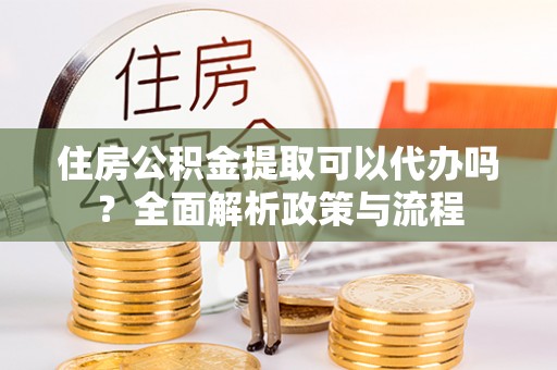 阳明住房公积金提取可以代办吗？全面解析政策与流程