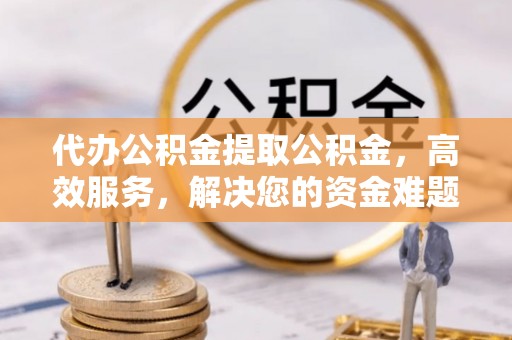 阳明代办公积金提取公积金，高效服务，解决您的资金难题