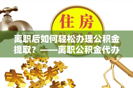阳明离职后如何轻松办理公积金提取？——离职公积金代办提取服务详解