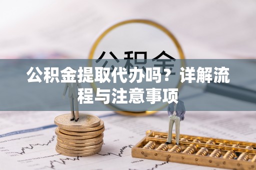 阳明公积金提取代办吗？详解流程与注意事项