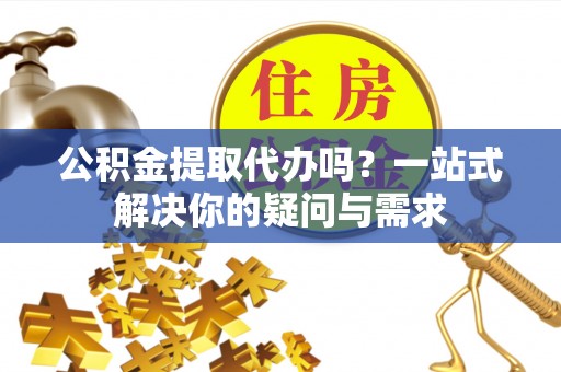 阳明公积金提取代办吗？一站式解决你的疑问与需求