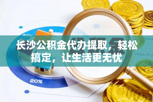 阳明长沙公积金代办提取，轻松搞定，让生活更无忧
