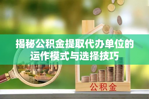 阳明揭秘公积金提取代办单位的运作模式与选择技巧
