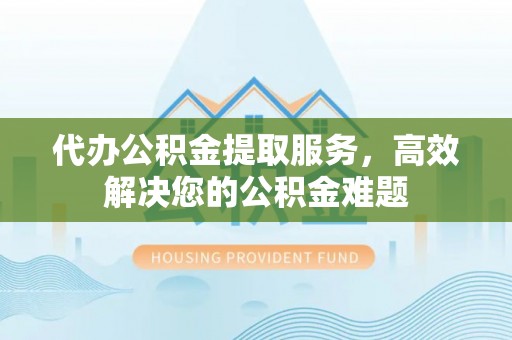 阳明代办公积金提取服务，高效解决您的公积金难题