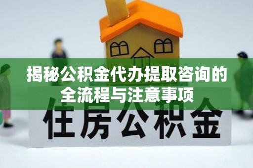 阳明揭秘公积金代办提取咨询的全流程与注意事项