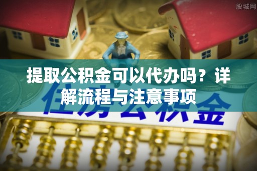 阳明提取公积金可以代办吗？详解流程与注意事项