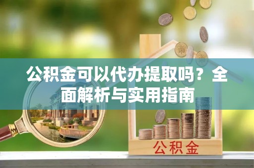 阳明公积金可以代办提取吗？全面解析与实用指南