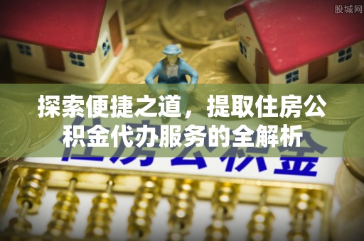 阳明探索便捷之道，提取住房公积金代办服务的全解析