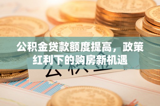 阳明公积金贷款额度提高，政策红利下的购房新机遇