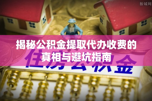 阳明揭秘公积金提取代办收费的真相与避坑指南