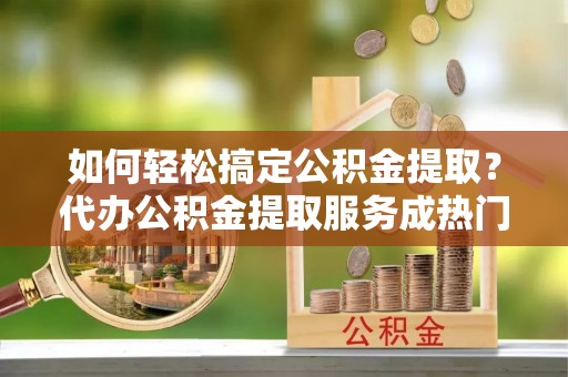 阳明如何轻松搞定公积金提取？代办公积金提取服务成热门选择
