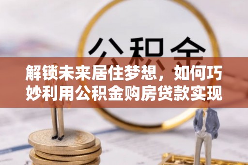 阳明解锁未来居住梦想，如何巧妙利用公积金购房贷款实现房产投资