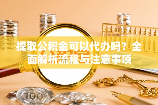 阳明提取公积金可以代办吗？全面解析流程与注意事项