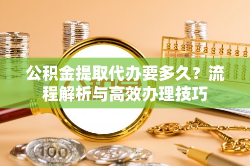 阳明公积金提取代办要多久？流程解析与高效办理技巧