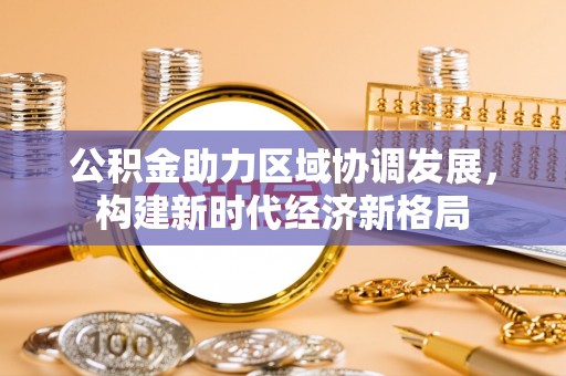 阳明公积金助力区域协调发展，构建新时代经济新格局