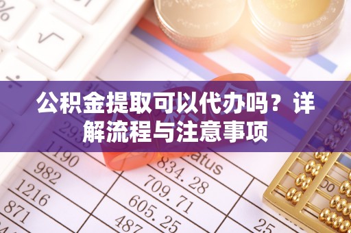 阳明公积金提取可以代办吗？详解流程与注意事项