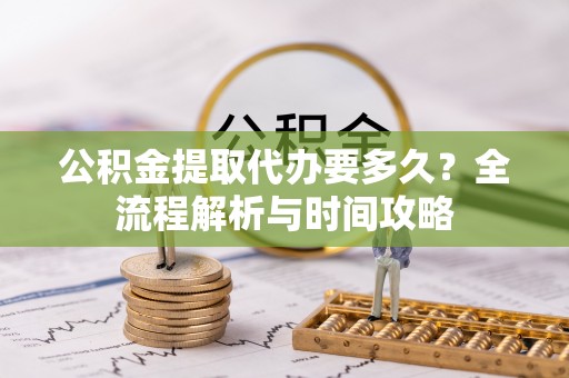 阳明公积金提取代办要多久？全流程解析与时间攻略