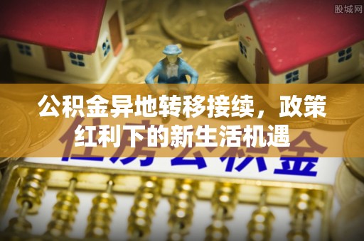 阳明公积金异地转移接续，政策红利下的新生活机遇