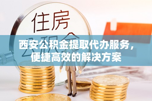 阳明西安公积金提取代办服务，便捷高效的解决方案