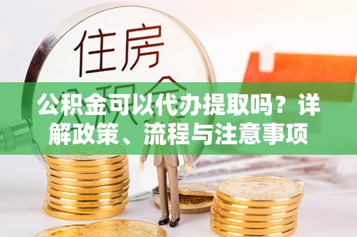 阳明公积金可以代办提取吗？详解政策、流程与注意事项