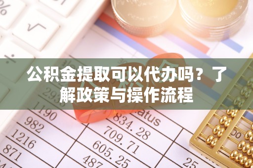 阳明公积金提取可以代办吗？了解政策与操作流程