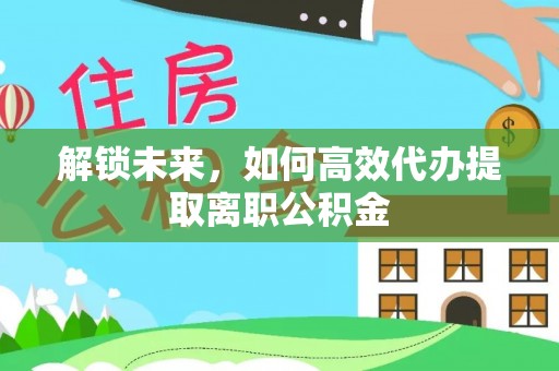 阳明解锁未来，如何高效代办提取离职公积金