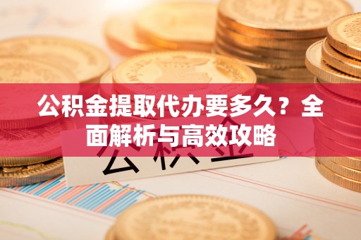 阳明公积金提取代办要多久？全面解析与高效攻略