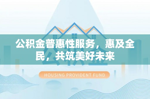 阳明公积金普惠性服务，惠及全民，共筑美好未来