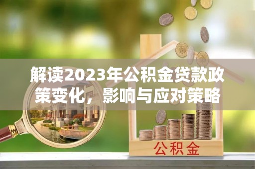阳明解读2023年公积金贷款政策变化，影响与应对策略