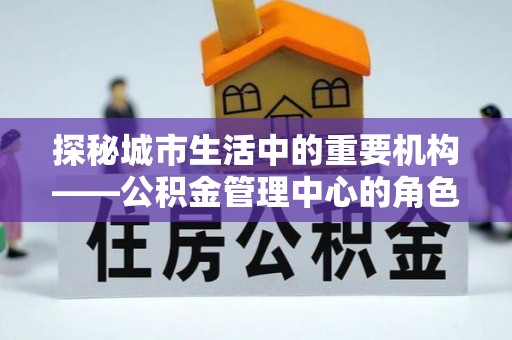 阳明探秘城市生活中的重要机构——公积金管理中心的角色与意义