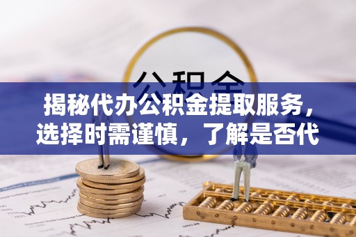 阳明揭秘代办公积金提取服务，选择时需谨慎，了解是否代办公积金提取可靠吗？