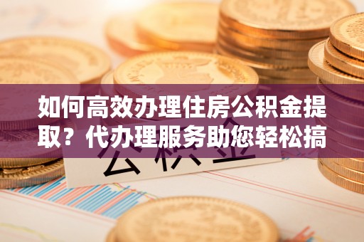 阳明如何高效办理住房公积金提取？代办理服务助您轻松搞定