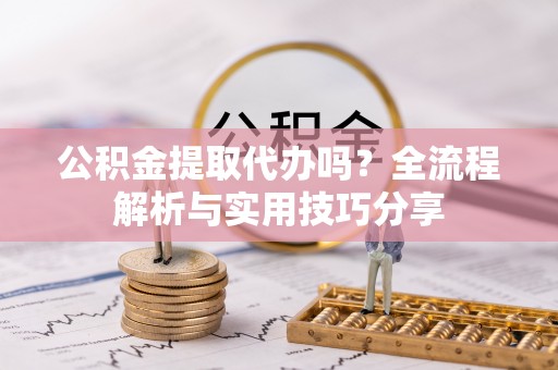 阳明公积金提取代办吗？全流程解析与实用技巧分享
