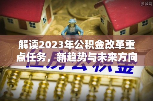 阳明解读2023年公积金改革重点任务，新趋势与未来方向