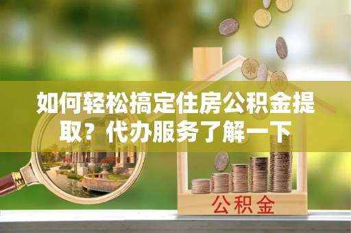 阳明如何轻松搞定住房公积金提取？代办服务了解一下