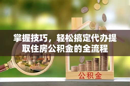 阳明掌握技巧，轻松搞定代办提取住房公积金的全流程